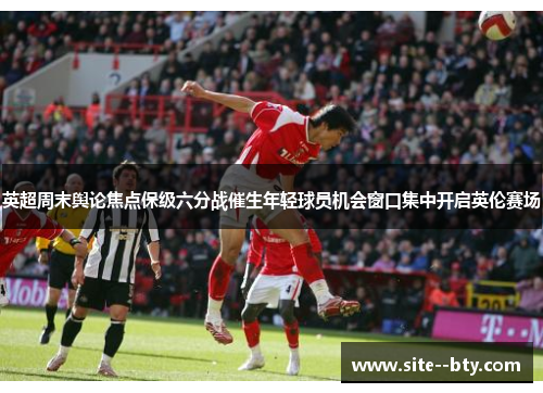 英超周末舆论焦点保级六分战催生年轻球员机会窗口集中开启英伦赛场