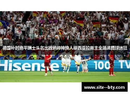 德国补时绝平瑞士头名出线纳帅神换人穆西亚拉救主全场沸腾球迷狂 德国补时绝平瑞士头名出线纳帅神换人穆西亚拉救主全场沸腾球迷狂