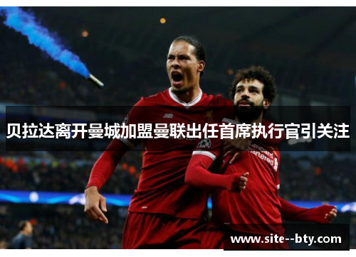 贝拉达离开曼城加盟曼联出任首席执行官引关注 贝拉达离开曼城加盟曼联出任首席执行官引关注