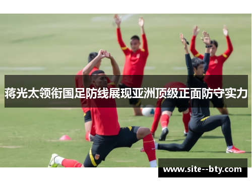 蒋光太领衔国足防线展现亚洲顶级正面防守实力 蒋光太领衔国足防线展现亚洲顶级正面防守实力